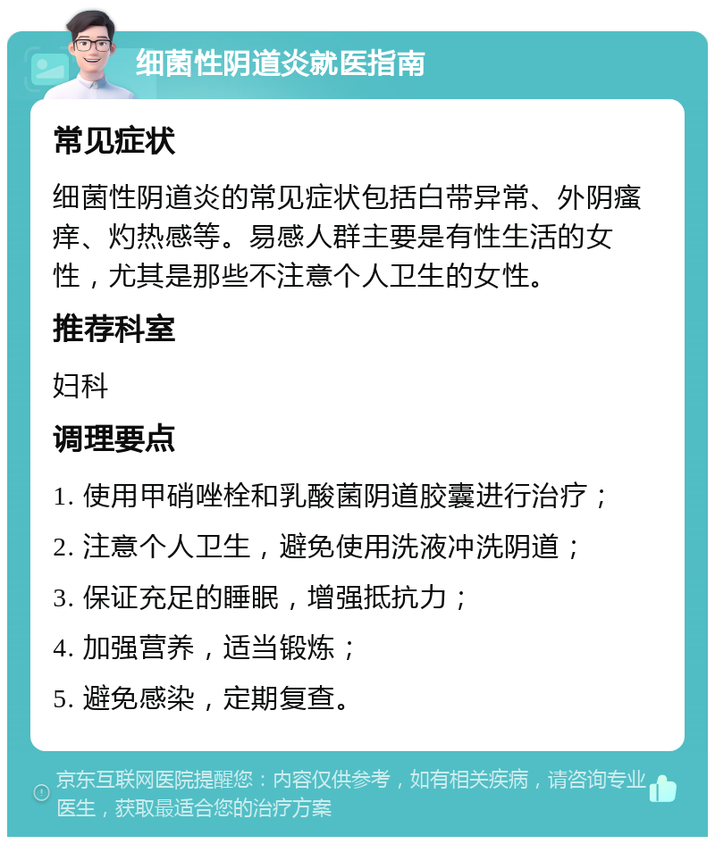 细菌性阴道炎就医指南 常见症状 细菌性阴道炎的常见症状包括白带异常、外阴瘙痒、灼热感等。易感人群主要是有性生活的女性，尤其是那些不注意个人卫生的女性。 推荐科室 妇科 调理要点 1. 使用甲硝唑栓和乳酸菌阴道胶囊进行治疗； 2. 注意个人卫生，避免使用洗液冲洗阴道； 3. 保证充足的睡眠，增强抵抗力； 4. 加强营养，适当锻炼； 5. 避免感染，定期复查。