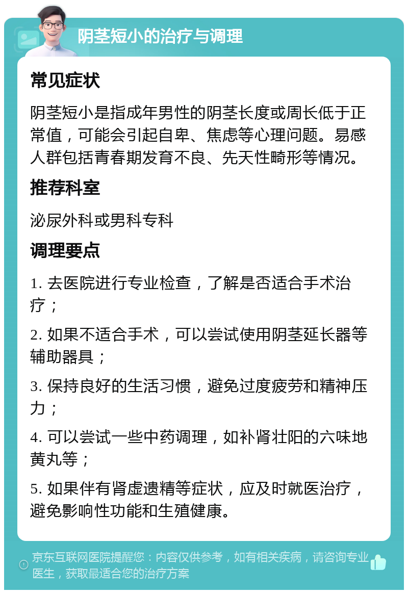 阴茎短小的治疗与调理 常见症状 阴茎短小是指成年男性的阴茎长度或周长低于正常值，可能会引起自卑、焦虑等心理问题。易感人群包括青春期发育不良、先天性畸形等情况。 推荐科室 泌尿外科或男科专科 调理要点 1. 去医院进行专业检查，了解是否适合手术治疗； 2. 如果不适合手术，可以尝试使用阴茎延长器等辅助器具； 3. 保持良好的生活习惯，避免过度疲劳和精神压力； 4. 可以尝试一些中药调理，如补肾壮阳的六味地黄丸等； 5. 如果伴有肾虚遗精等症状，应及时就医治疗，避免影响性功能和生殖健康。