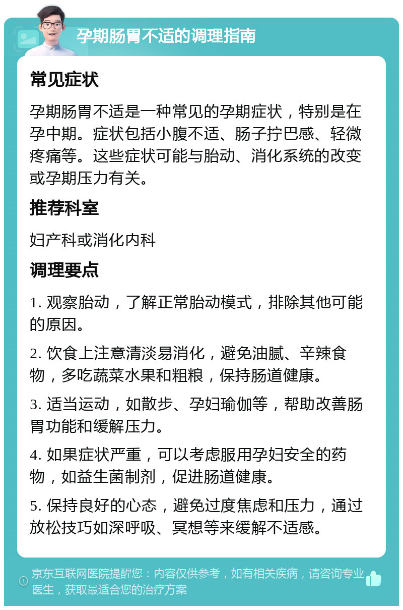 孕期肠胃不适的调理指南 常见症状 孕期肠胃不适是一种常见的孕期症状，特别是在孕中期。症状包括小腹不适、肠子拧巴感、轻微疼痛等。这些症状可能与胎动、消化系统的改变或孕期压力有关。 推荐科室 妇产科或消化内科 调理要点 1. 观察胎动，了解正常胎动模式，排除其他可能的原因。 2. 饮食上注意清淡易消化，避免油腻、辛辣食物，多吃蔬菜水果和粗粮，保持肠道健康。 3. 适当运动，如散步、孕妇瑜伽等，帮助改善肠胃功能和缓解压力。 4. 如果症状严重，可以考虑服用孕妇安全的药物，如益生菌制剂，促进肠道健康。 5. 保持良好的心态，避免过度焦虑和压力，通过放松技巧如深呼吸、冥想等来缓解不适感。