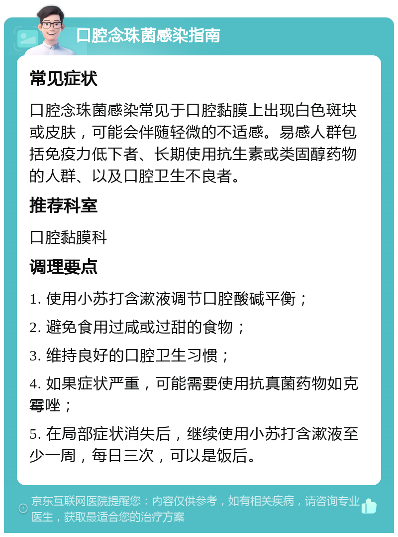 口腔念珠菌感染指南 常见症状 口腔念珠菌感染常见于口腔黏膜上出现白色斑块或皮肤，可能会伴随轻微的不适感。易感人群包括免疫力低下者、长期使用抗生素或类固醇药物的人群、以及口腔卫生不良者。 推荐科室 口腔黏膜科 调理要点 1. 使用小苏打含漱液调节口腔酸碱平衡； 2. 避免食用过咸或过甜的食物； 3. 维持良好的口腔卫生习惯； 4. 如果症状严重，可能需要使用抗真菌药物如克霉唑； 5. 在局部症状消失后，继续使用小苏打含漱液至少一周，每日三次，可以是饭后。