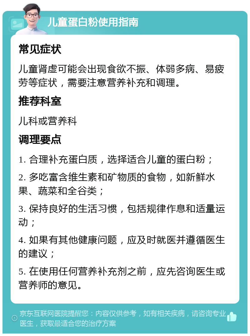 儿童蛋白粉使用指南 常见症状 儿童肾虚可能会出现食欲不振、体弱多病、易疲劳等症状，需要注意营养补充和调理。 推荐科室 儿科或营养科 调理要点 1. 合理补充蛋白质，选择适合儿童的蛋白粉； 2. 多吃富含维生素和矿物质的食物，如新鲜水果、蔬菜和全谷类； 3. 保持良好的生活习惯，包括规律作息和适量运动； 4. 如果有其他健康问题，应及时就医并遵循医生的建议； 5. 在使用任何营养补充剂之前，应先咨询医生或营养师的意见。