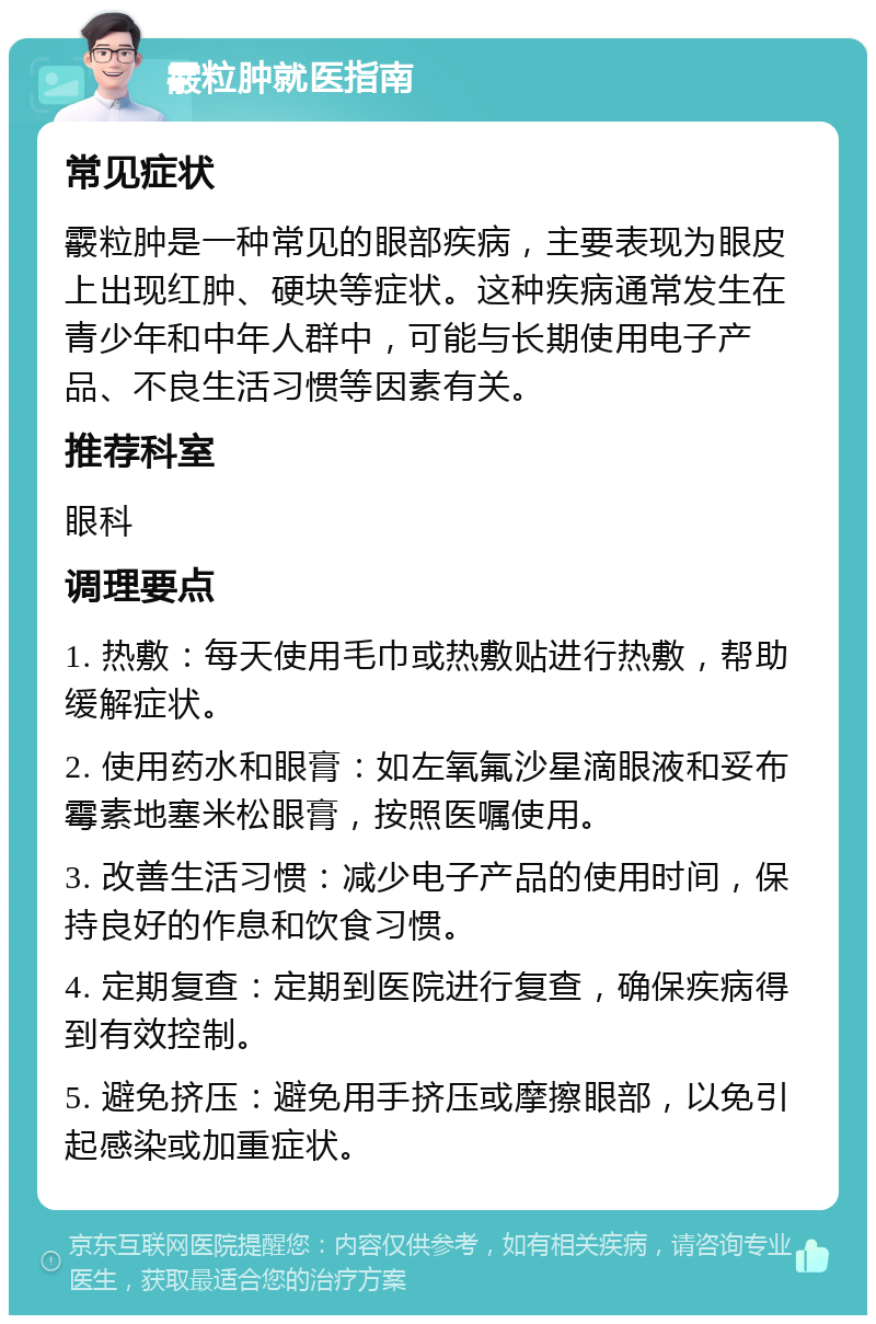 霰粒肿就医指南 常见症状 霰粒肿是一种常见的眼部疾病，主要表现为眼皮上出现红肿、硬块等症状。这种疾病通常发生在青少年和中年人群中，可能与长期使用电子产品、不良生活习惯等因素有关。 推荐科室 眼科 调理要点 1. 热敷：每天使用毛巾或热敷贴进行热敷，帮助缓解症状。 2. 使用药水和眼膏：如左氧氟沙星滴眼液和妥布霉素地塞米松眼膏，按照医嘱使用。 3. 改善生活习惯：减少电子产品的使用时间，保持良好的作息和饮食习惯。 4. 定期复查：定期到医院进行复查，确保疾病得到有效控制。 5. 避免挤压：避免用手挤压或摩擦眼部，以免引起感染或加重症状。