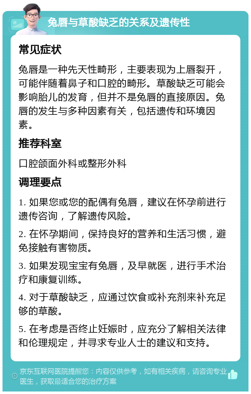 兔唇与草酸缺乏的关系及遗传性 常见症状 兔唇是一种先天性畸形，主要表现为上唇裂开，可能伴随着鼻子和口腔的畸形。草酸缺乏可能会影响胎儿的发育，但并不是兔唇的直接原因。兔唇的发生与多种因素有关，包括遗传和环境因素。 推荐科室 口腔颌面外科或整形外科 调理要点 1. 如果您或您的配偶有兔唇，建议在怀孕前进行遗传咨询，了解遗传风险。 2. 在怀孕期间，保持良好的营养和生活习惯，避免接触有害物质。 3. 如果发现宝宝有兔唇，及早就医，进行手术治疗和康复训练。 4. 对于草酸缺乏，应通过饮食或补充剂来补充足够的草酸。 5. 在考虑是否终止妊娠时，应充分了解相关法律和伦理规定，并寻求专业人士的建议和支持。