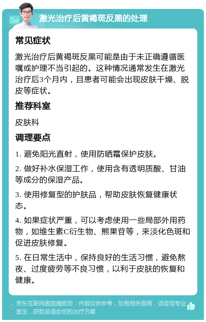 激光治疗后黄褐斑反黑的处理 常见症状 激光治疗后黄褐斑反黑可能是由于未正确遵循医嘱或护理不当引起的。这种情况通常发生在激光治疗后3个月内，且患者可能会出现皮肤干燥、脱皮等症状。 推荐科室 皮肤科 调理要点 1. 避免阳光直射，使用防晒霜保护皮肤。 2. 做好补水保湿工作，使用含有透明质酸、甘油等成分的保湿产品。 3. 使用修复型的护肤品，帮助皮肤恢复健康状态。 4. 如果症状严重，可以考虑使用一些局部外用药物，如维生素C衍生物、熊果苷等，来淡化色斑和促进皮肤修复。 5. 在日常生活中，保持良好的生活习惯，避免熬夜、过度疲劳等不良习惯，以利于皮肤的恢复和健康。