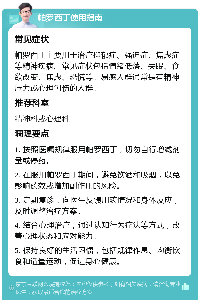 帕罗西丁使用指南 常见症状 帕罗西丁主要用于治疗抑郁症、强迫症、焦虑症等精神疾病。常见症状包括情绪低落、失眠、食欲改变、焦虑、恐慌等。易感人群通常是有精神压力或心理创伤的人群。 推荐科室 精神科或心理科 调理要点 1. 按照医嘱规律服用帕罗西丁，切勿自行增减剂量或停药。 2. 在服用帕罗西丁期间，避免饮酒和吸烟，以免影响药效或增加副作用的风险。 3. 定期复诊，向医生反馈用药情况和身体反应，及时调整治疗方案。 4. 结合心理治疗，通过认知行为疗法等方式，改善心理状态和应对能力。 5. 保持良好的生活习惯，包括规律作息、均衡饮食和适量运动，促进身心健康。