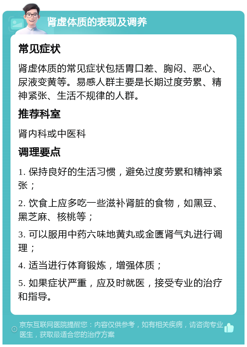 肾虚体质的表现及调养 常见症状 肾虚体质的常见症状包括胃口差、胸闷、恶心、尿液变黄等。易感人群主要是长期过度劳累、精神紧张、生活不规律的人群。 推荐科室 肾内科或中医科 调理要点 1. 保持良好的生活习惯，避免过度劳累和精神紧张； 2. 饮食上应多吃一些滋补肾脏的食物，如黑豆、黑芝麻、核桃等； 3. 可以服用中药六味地黄丸或金匮肾气丸进行调理； 4. 适当进行体育锻炼，增强体质； 5. 如果症状严重，应及时就医，接受专业的治疗和指导。