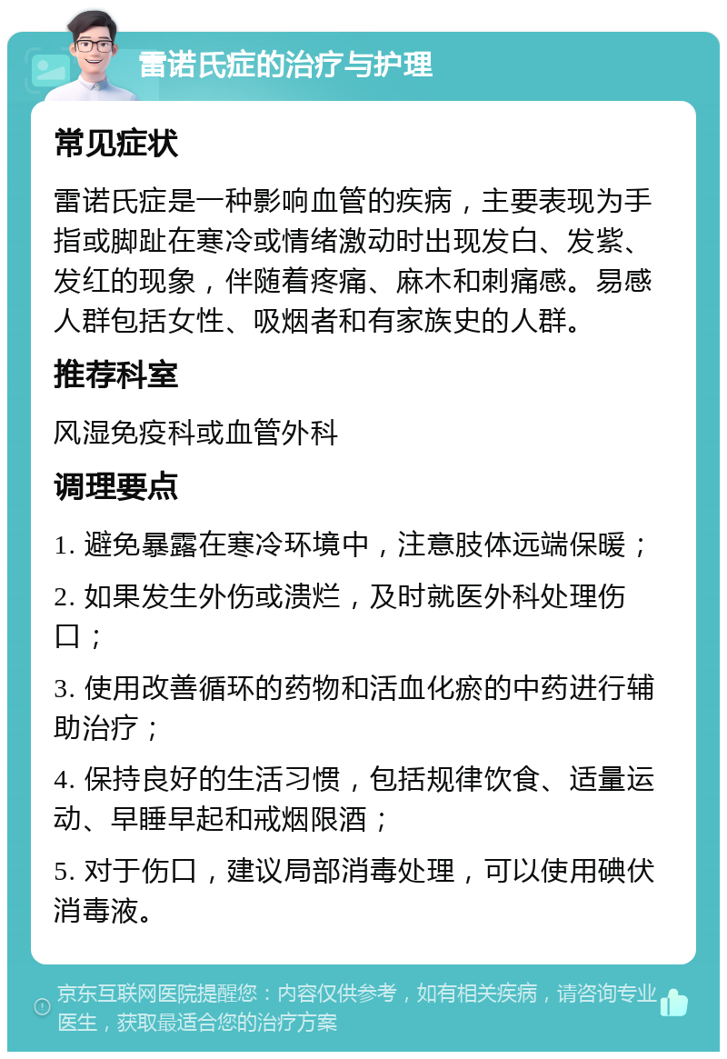 雷诺氏症的治疗与护理 常见症状 雷诺氏症是一种影响血管的疾病，主要表现为手指或脚趾在寒冷或情绪激动时出现发白、发紫、发红的现象，伴随着疼痛、麻木和刺痛感。易感人群包括女性、吸烟者和有家族史的人群。 推荐科室 风湿免疫科或血管外科 调理要点 1. 避免暴露在寒冷环境中，注意肢体远端保暖； 2. 如果发生外伤或溃烂，及时就医外科处理伤口； 3. 使用改善循环的药物和活血化瘀的中药进行辅助治疗； 4. 保持良好的生活习惯，包括规律饮食、适量运动、早睡早起和戒烟限酒； 5. 对于伤口，建议局部消毒处理，可以使用碘伏消毒液。