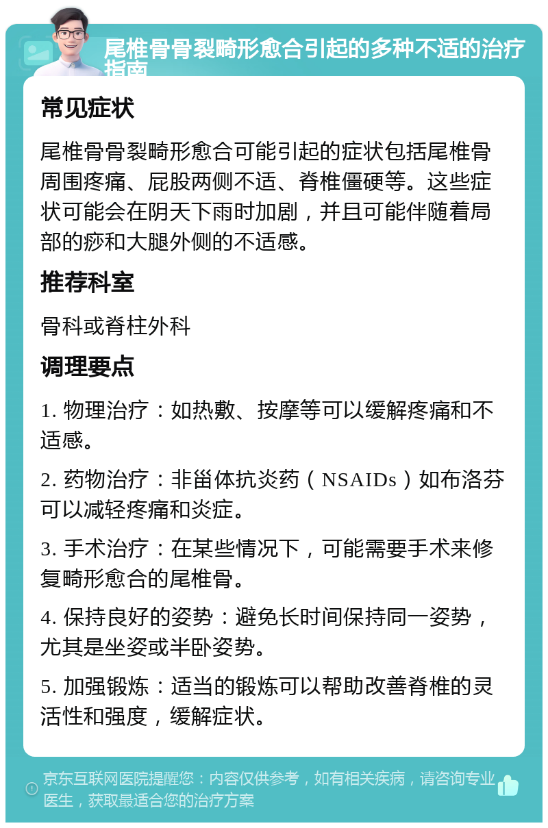 尾椎骨骨裂畸形愈合引起的多种不适的治疗指南 常见症状 尾椎骨骨裂畸形愈合可能引起的症状包括尾椎骨周围疼痛、屁股两侧不适、脊椎僵硬等。这些症状可能会在阴天下雨时加剧，并且可能伴随着局部的痧和大腿外侧的不适感。 推荐科室 骨科或脊柱外科 调理要点 1. 物理治疗：如热敷、按摩等可以缓解疼痛和不适感。 2. 药物治疗：非甾体抗炎药（NSAIDs）如布洛芬可以减轻疼痛和炎症。 3. 手术治疗：在某些情况下，可能需要手术来修复畸形愈合的尾椎骨。 4. 保持良好的姿势：避免长时间保持同一姿势，尤其是坐姿或半卧姿势。 5. 加强锻炼：适当的锻炼可以帮助改善脊椎的灵活性和强度，缓解症状。