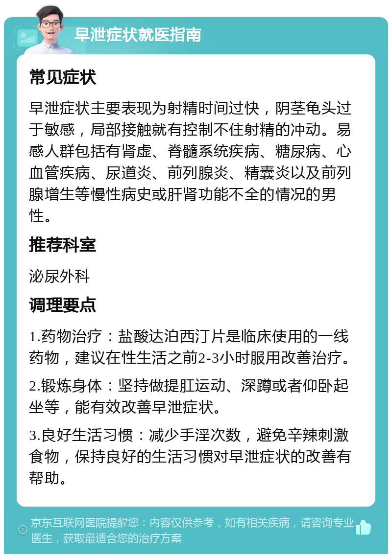 早泄症状就医指南 常见症状 早泄症状主要表现为射精时间过快，阴茎龟头过于敏感，局部接触就有控制不住射精的冲动。易感人群包括有肾虚、脊髓系统疾病、糖尿病、心血管疾病、尿道炎、前列腺炎、精囊炎以及前列腺增生等慢性病史或肝肾功能不全的情况的男性。 推荐科室 泌尿外科 调理要点 1.药物治疗：盐酸达泊西汀片是临床使用的一线药物，建议在性生活之前2-3小时服用改善治疗。 2.锻炼身体：坚持做提肛运动、深蹲或者仰卧起坐等，能有效改善早泄症状。 3.良好生活习惯：减少手淫次数，避免辛辣刺激食物，保持良好的生活习惯对早泄症状的改善有帮助。