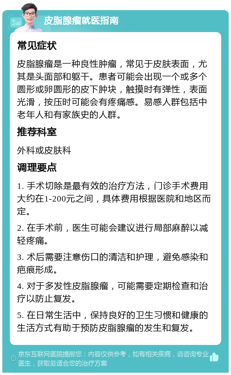 皮脂腺瘤就医指南 常见症状 皮脂腺瘤是一种良性肿瘤，常见于皮肤表面，尤其是头面部和躯干。患者可能会出现一个或多个圆形或卵圆形的皮下肿块，触摸时有弹性，表面光滑，按压时可能会有疼痛感。易感人群包括中老年人和有家族史的人群。 推荐科室 外科或皮肤科 调理要点 1. 手术切除是最有效的治疗方法，门诊手术费用大约在1-200元之间，具体费用根据医院和地区而定。 2. 在手术前，医生可能会建议进行局部麻醉以减轻疼痛。 3. 术后需要注意伤口的清洁和护理，避免感染和疤痕形成。 4. 对于多发性皮脂腺瘤，可能需要定期检查和治疗以防止复发。 5. 在日常生活中，保持良好的卫生习惯和健康的生活方式有助于预防皮脂腺瘤的发生和复发。