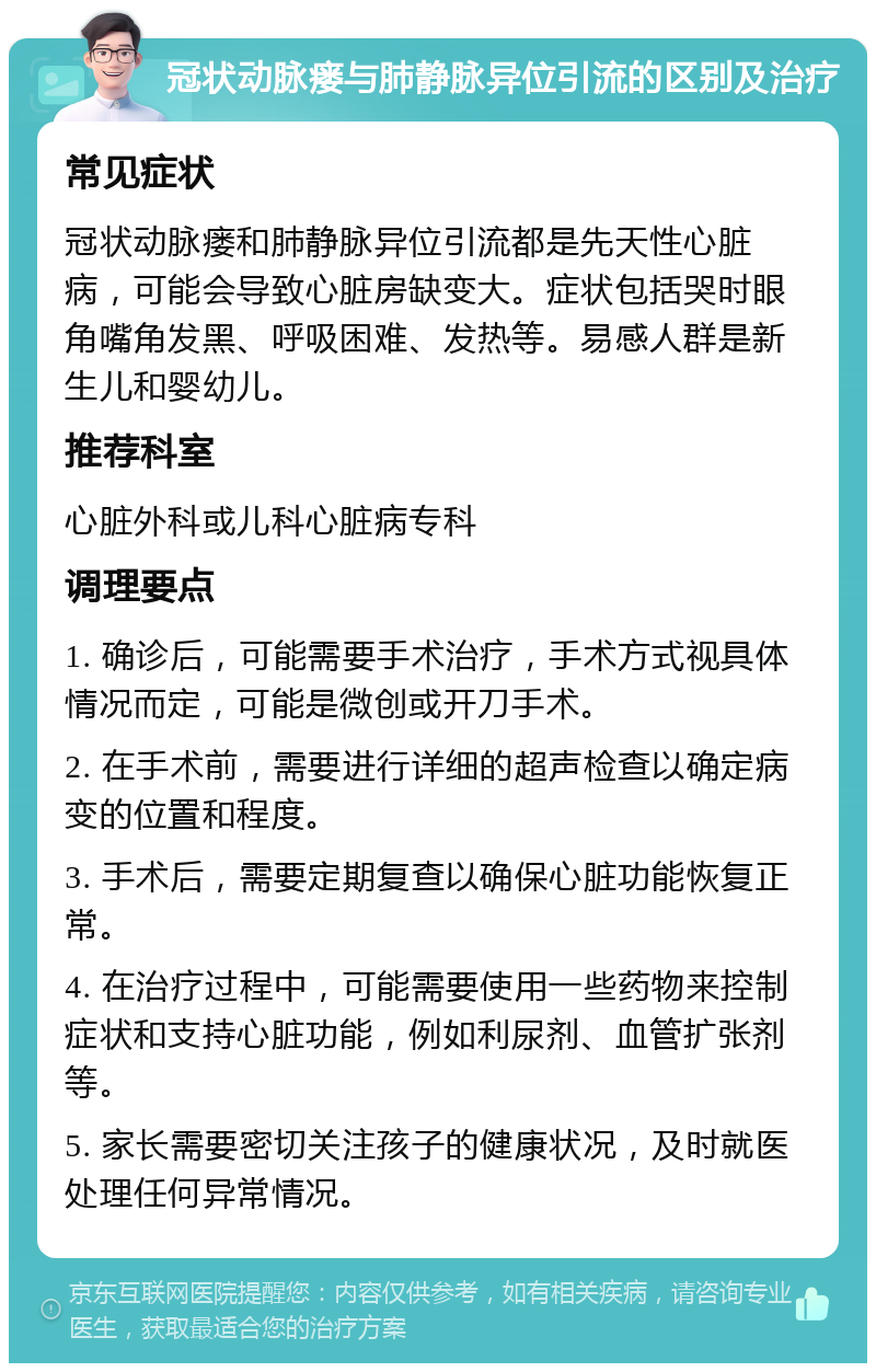 冠状动脉瘘与肺静脉异位引流的区别及治疗 常见症状 冠状动脉瘘和肺静脉异位引流都是先天性心脏病，可能会导致心脏房缺变大。症状包括哭时眼角嘴角发黑、呼吸困难、发热等。易感人群是新生儿和婴幼儿。 推荐科室 心脏外科或儿科心脏病专科 调理要点 1. 确诊后，可能需要手术治疗，手术方式视具体情况而定，可能是微创或开刀手术。 2. 在手术前，需要进行详细的超声检查以确定病变的位置和程度。 3. 手术后，需要定期复查以确保心脏功能恢复正常。 4. 在治疗过程中，可能需要使用一些药物来控制症状和支持心脏功能，例如利尿剂、血管扩张剂等。 5. 家长需要密切关注孩子的健康状况，及时就医处理任何异常情况。