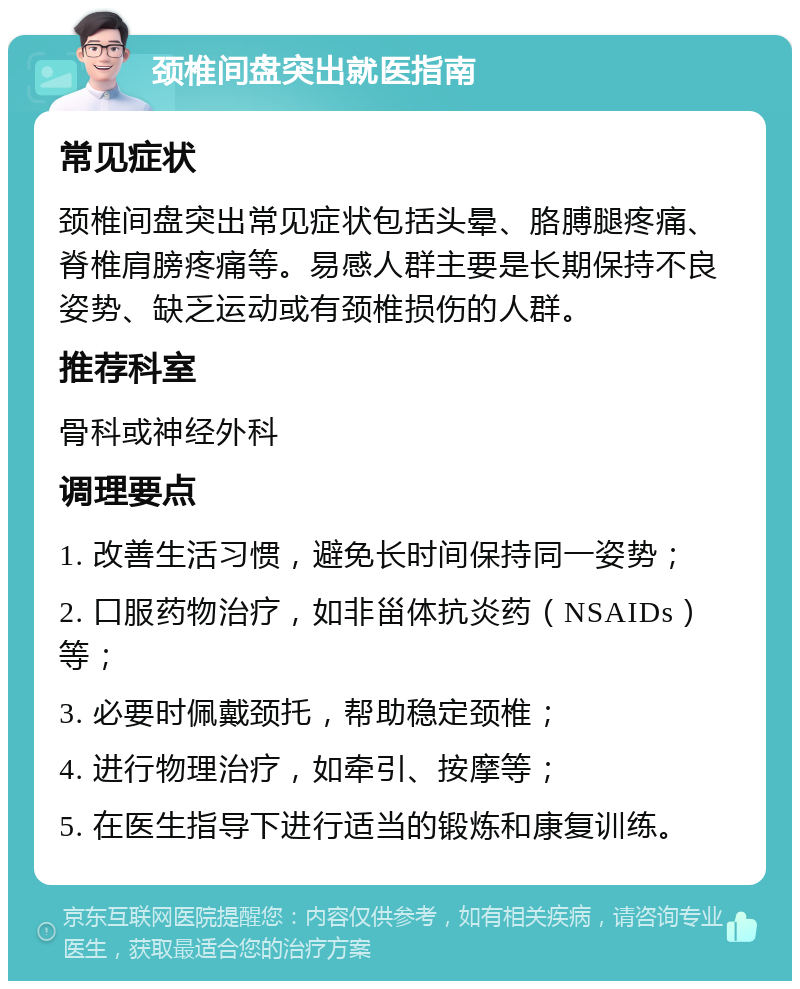 颈椎间盘突出就医指南 常见症状 颈椎间盘突出常见症状包括头晕、胳膊腿疼痛、脊椎肩膀疼痛等。易感人群主要是长期保持不良姿势、缺乏运动或有颈椎损伤的人群。 推荐科室 骨科或神经外科 调理要点 1. 改善生活习惯，避免长时间保持同一姿势； 2. 口服药物治疗，如非甾体抗炎药（NSAIDs）等； 3. 必要时佩戴颈托，帮助稳定颈椎； 4. 进行物理治疗，如牵引、按摩等； 5. 在医生指导下进行适当的锻炼和康复训练。