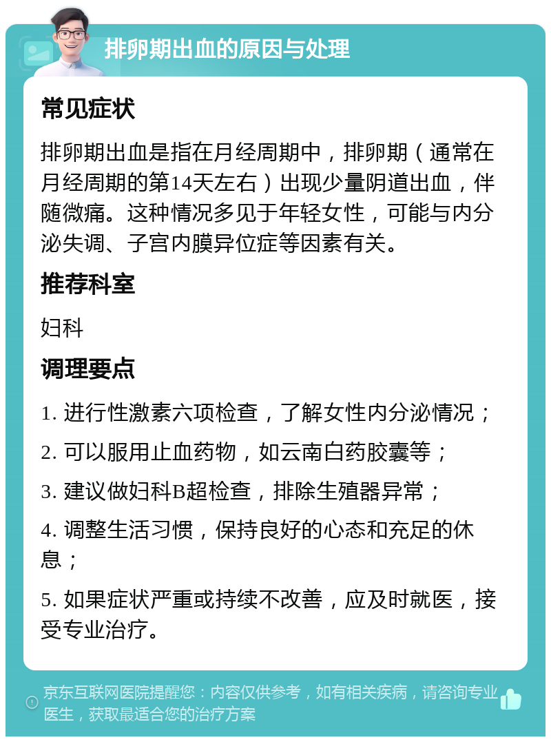 排卵期出血的原因与处理 常见症状 排卵期出血是指在月经周期中，排卵期（通常在月经周期的第14天左右）出现少量阴道出血，伴随微痛。这种情况多见于年轻女性，可能与内分泌失调、子宫内膜异位症等因素有关。 推荐科室 妇科 调理要点 1. 进行性激素六项检查，了解女性内分泌情况； 2. 可以服用止血药物，如云南白药胶囊等； 3. 建议做妇科B超检查，排除生殖器异常； 4. 调整生活习惯，保持良好的心态和充足的休息； 5. 如果症状严重或持续不改善，应及时就医，接受专业治疗。