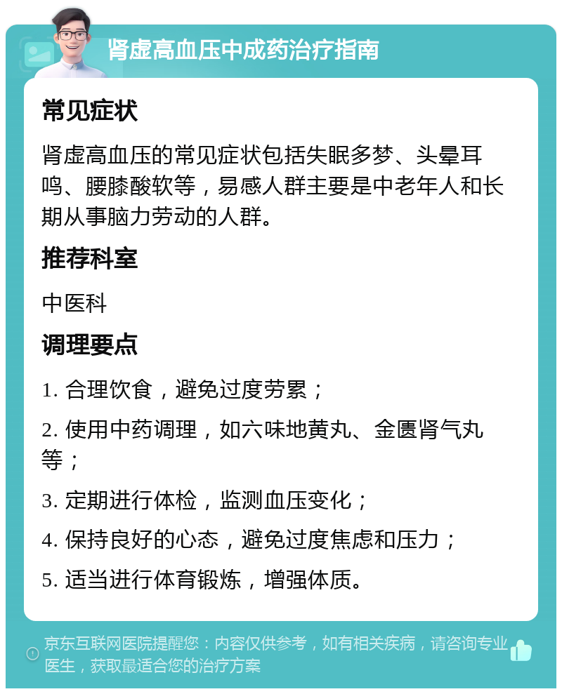 肾虚高血压中成药治疗指南 常见症状 肾虚高血压的常见症状包括失眠多梦、头晕耳鸣、腰膝酸软等，易感人群主要是中老年人和长期从事脑力劳动的人群。 推荐科室 中医科 调理要点 1. 合理饮食，避免过度劳累； 2. 使用中药调理，如六味地黄丸、金匮肾气丸等； 3. 定期进行体检，监测血压变化； 4. 保持良好的心态，避免过度焦虑和压力； 5. 适当进行体育锻炼，增强体质。