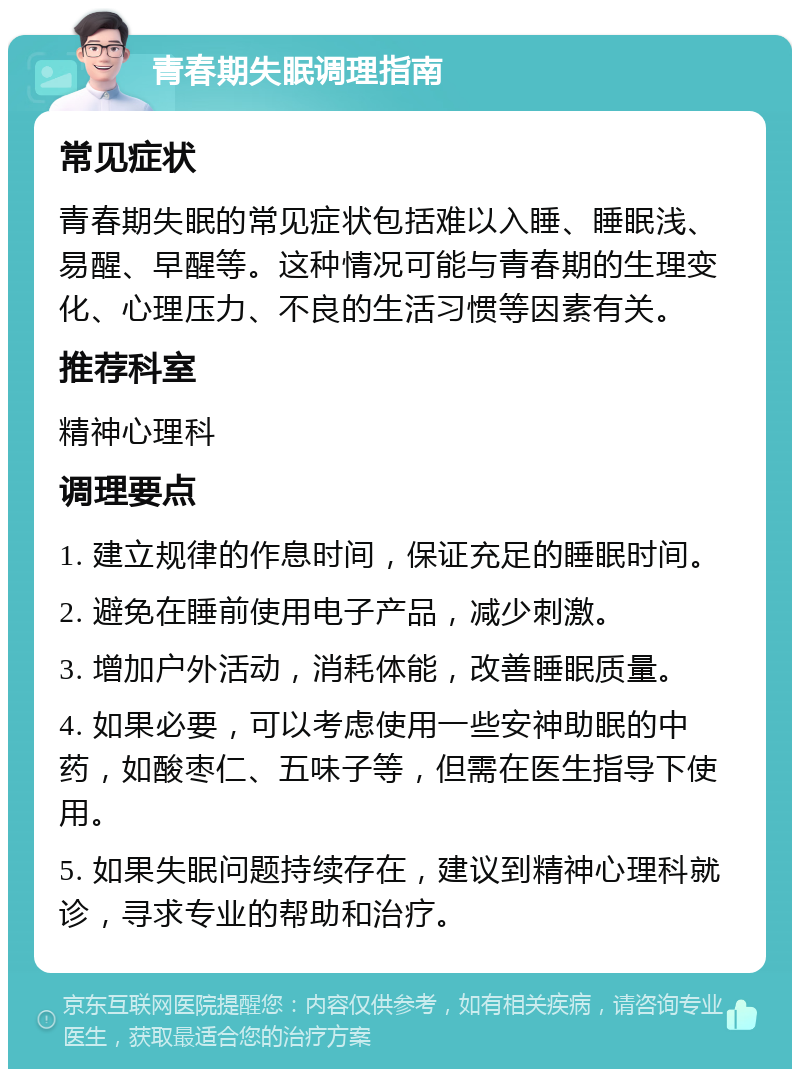 青春期失眠调理指南 常见症状 青春期失眠的常见症状包括难以入睡、睡眠浅、易醒、早醒等。这种情况可能与青春期的生理变化、心理压力、不良的生活习惯等因素有关。 推荐科室 精神心理科 调理要点 1. 建立规律的作息时间，保证充足的睡眠时间。 2. 避免在睡前使用电子产品，减少刺激。 3. 增加户外活动，消耗体能，改善睡眠质量。 4. 如果必要，可以考虑使用一些安神助眠的中药，如酸枣仁、五味子等，但需在医生指导下使用。 5. 如果失眠问题持续存在，建议到精神心理科就诊，寻求专业的帮助和治疗。