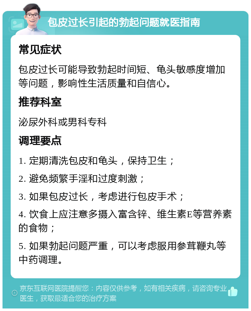 包皮过长引起的勃起问题就医指南 常见症状 包皮过长可能导致勃起时间短、龟头敏感度增加等问题，影响性生活质量和自信心。 推荐科室 泌尿外科或男科专科 调理要点 1. 定期清洗包皮和龟头，保持卫生； 2. 避免频繁手淫和过度刺激； 3. 如果包皮过长，考虑进行包皮手术； 4. 饮食上应注意多摄入富含锌、维生素E等营养素的食物； 5. 如果勃起问题严重，可以考虑服用参茸鞭丸等中药调理。