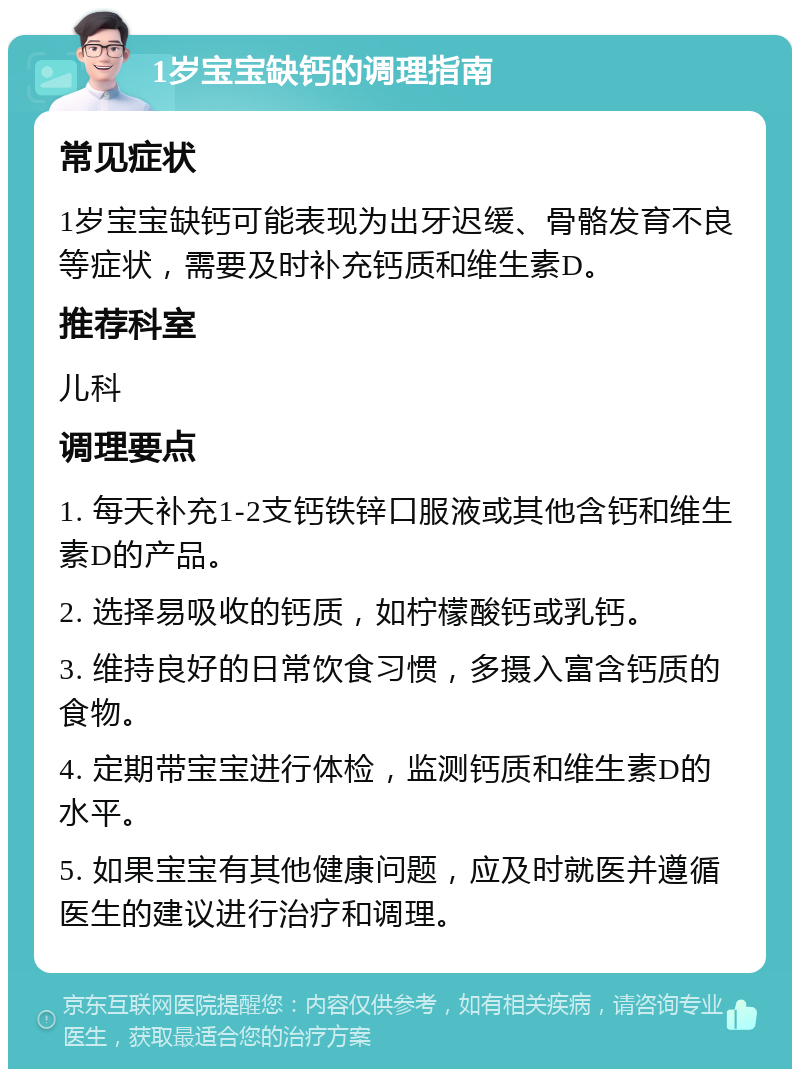 1岁宝宝缺钙的调理指南 常见症状 1岁宝宝缺钙可能表现为出牙迟缓、骨骼发育不良等症状，需要及时补充钙质和维生素D。 推荐科室 儿科 调理要点 1. 每天补充1-2支钙铁锌口服液或其他含钙和维生素D的产品。 2. 选择易吸收的钙质，如柠檬酸钙或乳钙。 3. 维持良好的日常饮食习惯，多摄入富含钙质的食物。 4. 定期带宝宝进行体检，监测钙质和维生素D的水平。 5. 如果宝宝有其他健康问题，应及时就医并遵循医生的建议进行治疗和调理。