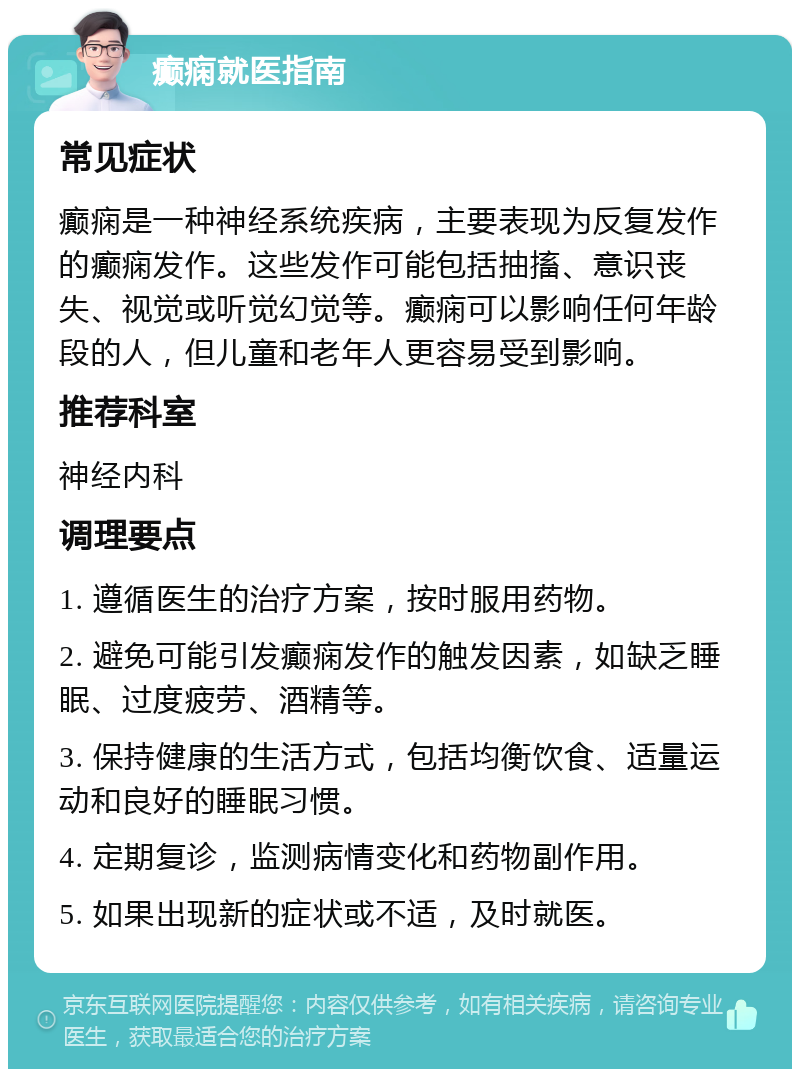 癫痫就医指南 常见症状 癫痫是一种神经系统疾病，主要表现为反复发作的癫痫发作。这些发作可能包括抽搐、意识丧失、视觉或听觉幻觉等。癫痫可以影响任何年龄段的人，但儿童和老年人更容易受到影响。 推荐科室 神经内科 调理要点 1. 遵循医生的治疗方案，按时服用药物。 2. 避免可能引发癫痫发作的触发因素，如缺乏睡眠、过度疲劳、酒精等。 3. 保持健康的生活方式，包括均衡饮食、适量运动和良好的睡眠习惯。 4. 定期复诊，监测病情变化和药物副作用。 5. 如果出现新的症状或不适，及时就医。