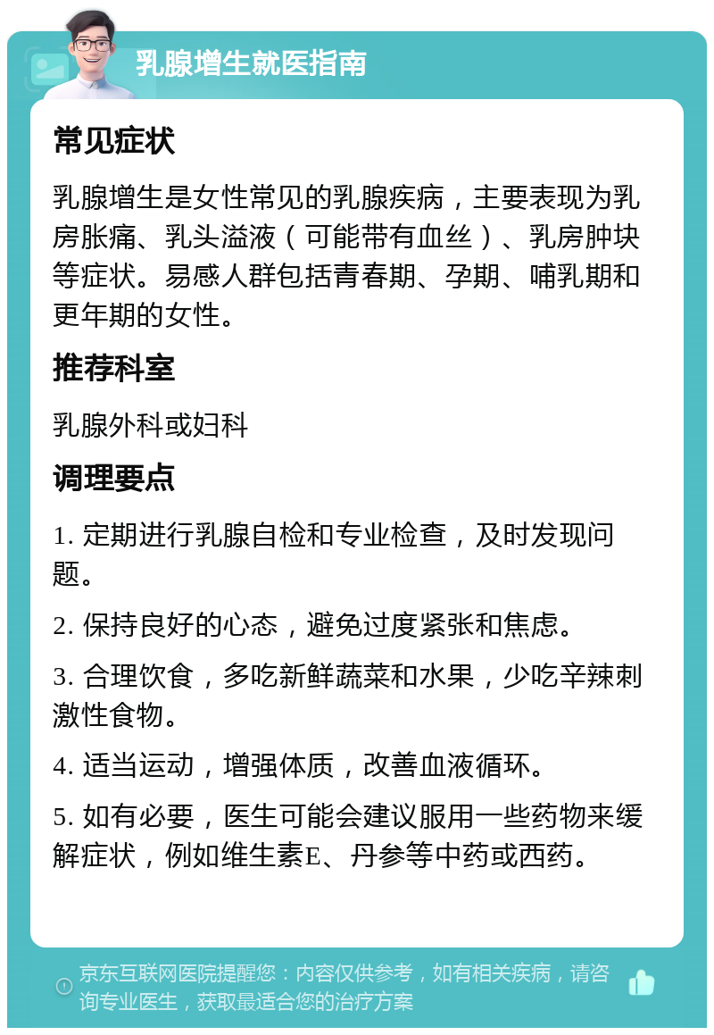 乳腺增生就医指南 常见症状 乳腺增生是女性常见的乳腺疾病，主要表现为乳房胀痛、乳头溢液（可能带有血丝）、乳房肿块等症状。易感人群包括青春期、孕期、哺乳期和更年期的女性。 推荐科室 乳腺外科或妇科 调理要点 1. 定期进行乳腺自检和专业检查，及时发现问题。 2. 保持良好的心态，避免过度紧张和焦虑。 3. 合理饮食，多吃新鲜蔬菜和水果，少吃辛辣刺激性食物。 4. 适当运动，增强体质，改善血液循环。 5. 如有必要，医生可能会建议服用一些药物来缓解症状，例如维生素E、丹参等中药或西药。