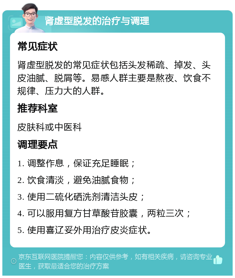 肾虚型脱发的治疗与调理 常见症状 肾虚型脱发的常见症状包括头发稀疏、掉发、头皮油腻、脱屑等。易感人群主要是熬夜、饮食不规律、压力大的人群。 推荐科室 皮肤科或中医科 调理要点 1. 调整作息，保证充足睡眠； 2. 饮食清淡，避免油腻食物； 3. 使用二硫化硒洗剂清洁头皮； 4. 可以服用复方甘草酸苷胶囊，两粒三次； 5. 使用喜辽妥外用治疗皮炎症状。