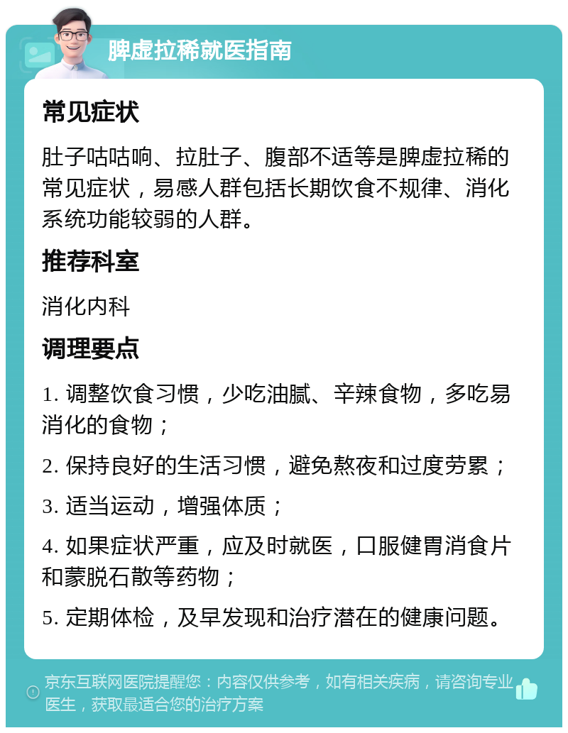 脾虚拉稀就医指南 常见症状 肚子咕咕响、拉肚子、腹部不适等是脾虚拉稀的常见症状，易感人群包括长期饮食不规律、消化系统功能较弱的人群。 推荐科室 消化内科 调理要点 1. 调整饮食习惯，少吃油腻、辛辣食物，多吃易消化的食物； 2. 保持良好的生活习惯，避免熬夜和过度劳累； 3. 适当运动，增强体质； 4. 如果症状严重，应及时就医，口服健胃消食片和蒙脱石散等药物； 5. 定期体检，及早发现和治疗潜在的健康问题。