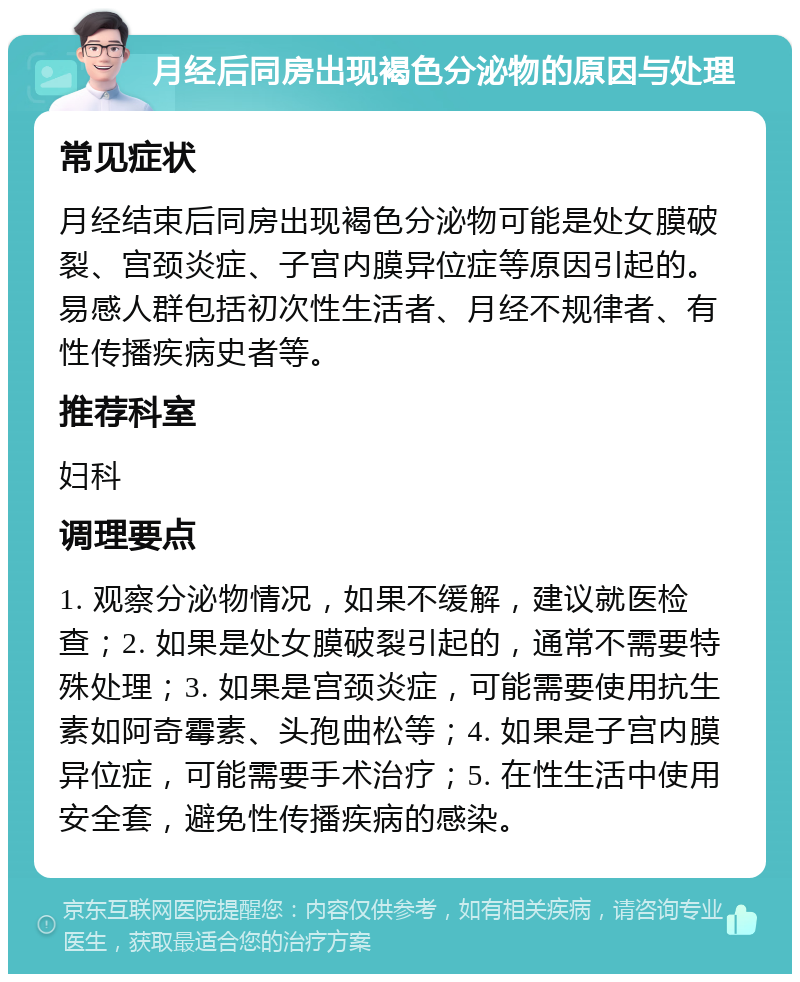 月经后同房出现褐色分泌物的原因与处理 常见症状 月经结束后同房出现褐色分泌物可能是处女膜破裂、宫颈炎症、子宫内膜异位症等原因引起的。易感人群包括初次性生活者、月经不规律者、有性传播疾病史者等。 推荐科室 妇科 调理要点 1. 观察分泌物情况，如果不缓解，建议就医检查；2. 如果是处女膜破裂引起的，通常不需要特殊处理；3. 如果是宫颈炎症，可能需要使用抗生素如阿奇霉素、头孢曲松等；4. 如果是子宫内膜异位症，可能需要手术治疗；5. 在性生活中使用安全套，避免性传播疾病的感染。