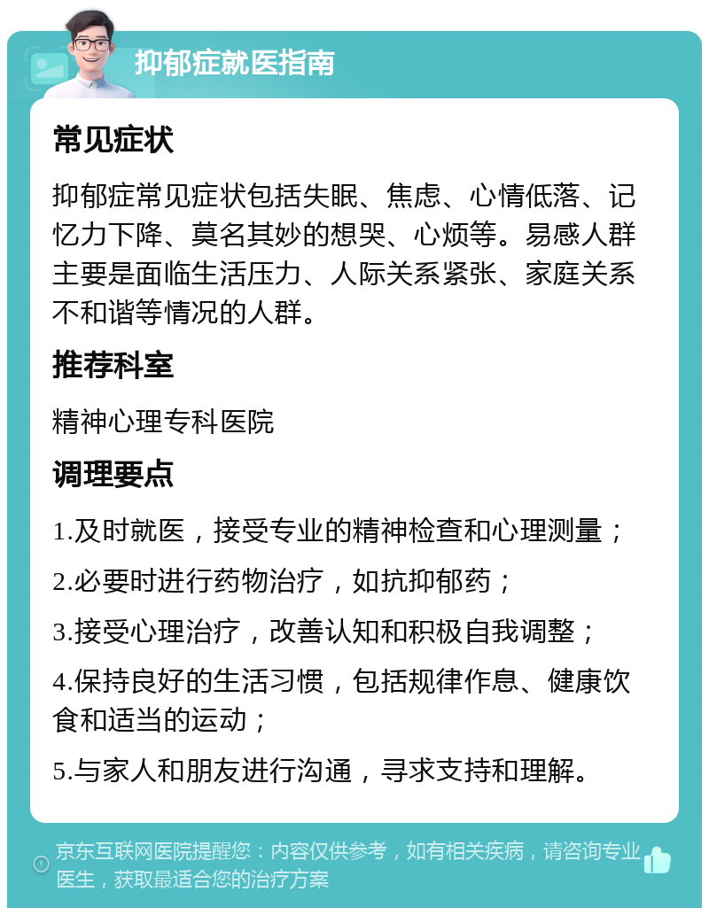 抑郁症就医指南 常见症状 抑郁症常见症状包括失眠、焦虑、心情低落、记忆力下降、莫名其妙的想哭、心烦等。易感人群主要是面临生活压力、人际关系紧张、家庭关系不和谐等情况的人群。 推荐科室 精神心理专科医院 调理要点 1.及时就医，接受专业的精神检查和心理测量； 2.必要时进行药物治疗，如抗抑郁药； 3.接受心理治疗，改善认知和积极自我调整； 4.保持良好的生活习惯，包括规律作息、健康饮食和适当的运动； 5.与家人和朋友进行沟通，寻求支持和理解。