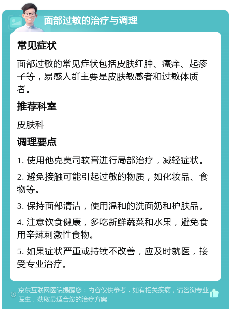 面部过敏的治疗与调理 常见症状 面部过敏的常见症状包括皮肤红肿、瘙痒、起疹子等，易感人群主要是皮肤敏感者和过敏体质者。 推荐科室 皮肤科 调理要点 1. 使用他克莫司软膏进行局部治疗，减轻症状。 2. 避免接触可能引起过敏的物质，如化妆品、食物等。 3. 保持面部清洁，使用温和的洗面奶和护肤品。 4. 注意饮食健康，多吃新鲜蔬菜和水果，避免食用辛辣刺激性食物。 5. 如果症状严重或持续不改善，应及时就医，接受专业治疗。