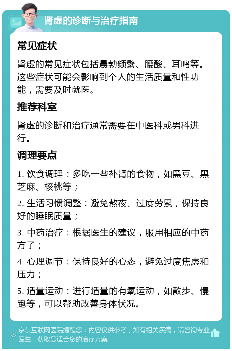 肾虚的诊断与治疗指南 常见症状 肾虚的常见症状包括晨勃频繁、腰酸、耳鸣等。这些症状可能会影响到个人的生活质量和性功能，需要及时就医。 推荐科室 肾虚的诊断和治疗通常需要在中医科或男科进行。 调理要点 1. 饮食调理：多吃一些补肾的食物，如黑豆、黑芝麻、核桃等； 2. 生活习惯调整：避免熬夜、过度劳累，保持良好的睡眠质量； 3. 中药治疗：根据医生的建议，服用相应的中药方子； 4. 心理调节：保持良好的心态，避免过度焦虑和压力； 5. 适量运动：进行适量的有氧运动，如散步、慢跑等，可以帮助改善身体状况。