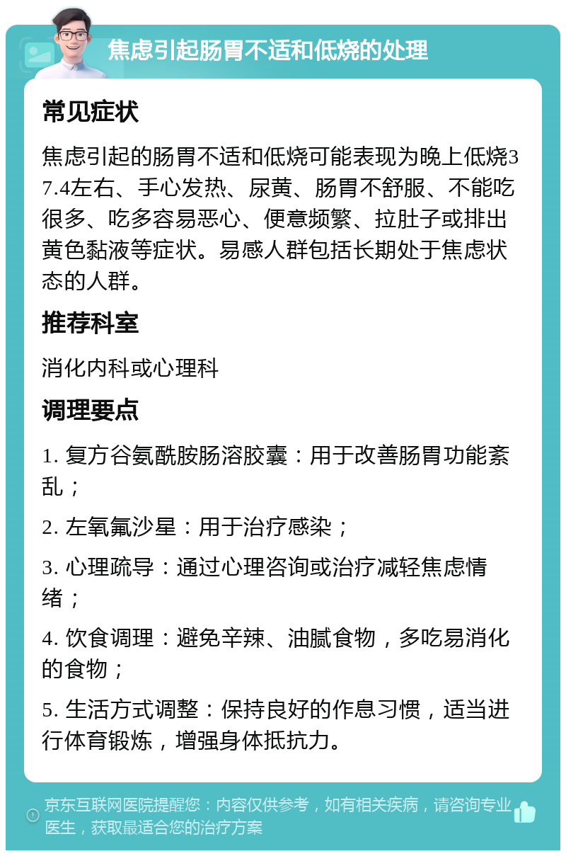 焦虑引起肠胃不适和低烧的处理 常见症状 焦虑引起的肠胃不适和低烧可能表现为晚上低烧37.4左右、手心发热、尿黄、肠胃不舒服、不能吃很多、吃多容易恶心、便意频繁、拉肚子或排出黄色黏液等症状。易感人群包括长期处于焦虑状态的人群。 推荐科室 消化内科或心理科 调理要点 1. 复方谷氨酰胺肠溶胶囊：用于改善肠胃功能紊乱； 2. 左氧氟沙星：用于治疗感染； 3. 心理疏导：通过心理咨询或治疗减轻焦虑情绪； 4. 饮食调理：避免辛辣、油腻食物，多吃易消化的食物； 5. 生活方式调整：保持良好的作息习惯，适当进行体育锻炼，增强身体抵抗力。