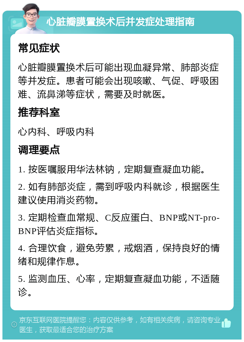 心脏瓣膜置换术后并发症处理指南 常见症状 心脏瓣膜置换术后可能出现血凝异常、肺部炎症等并发症。患者可能会出现咳嗽、气促、呼吸困难、流鼻涕等症状，需要及时就医。 推荐科室 心内科、呼吸内科 调理要点 1. 按医嘱服用华法林钠，定期复查凝血功能。 2. 如有肺部炎症，需到呼吸内科就诊，根据医生建议使用消炎药物。 3. 定期检查血常规、C反应蛋白、BNP或NT-pro-BNP评估炎症指标。 4. 合理饮食，避免劳累，戒烟酒，保持良好的情绪和规律作息。 5. 监测血压、心率，定期复查凝血功能，不适随诊。