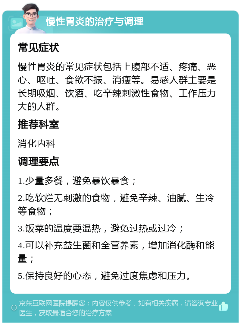 慢性胃炎的治疗与调理 常见症状 慢性胃炎的常见症状包括上腹部不适、疼痛、恶心、呕吐、食欲不振、消瘦等。易感人群主要是长期吸烟、饮酒、吃辛辣刺激性食物、工作压力大的人群。 推荐科室 消化内科 调理要点 1.少量多餐，避免暴饮暴食； 2.吃软烂无刺激的食物，避免辛辣、油腻、生冷等食物； 3.饭菜的温度要温热，避免过热或过冷； 4.可以补充益生菌和全营养素，增加消化酶和能量； 5.保持良好的心态，避免过度焦虑和压力。