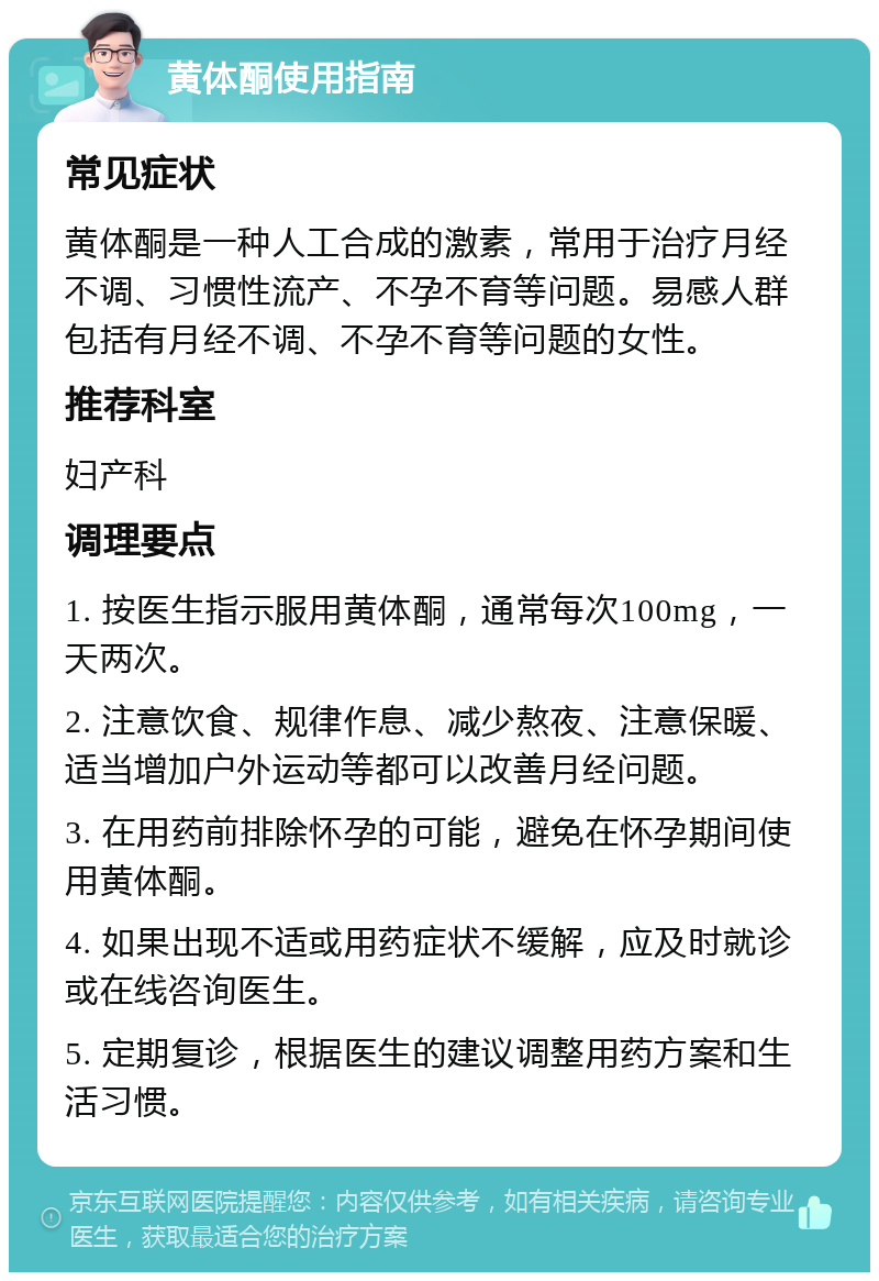 黄体酮使用指南 常见症状 黄体酮是一种人工合成的激素，常用于治疗月经不调、习惯性流产、不孕不育等问题。易感人群包括有月经不调、不孕不育等问题的女性。 推荐科室 妇产科 调理要点 1. 按医生指示服用黄体酮，通常每次100mg，一天两次。 2. 注意饮食、规律作息、减少熬夜、注意保暖、适当增加户外运动等都可以改善月经问题。 3. 在用药前排除怀孕的可能，避免在怀孕期间使用黄体酮。 4. 如果出现不适或用药症状不缓解，应及时就诊或在线咨询医生。 5. 定期复诊，根据医生的建议调整用药方案和生活习惯。