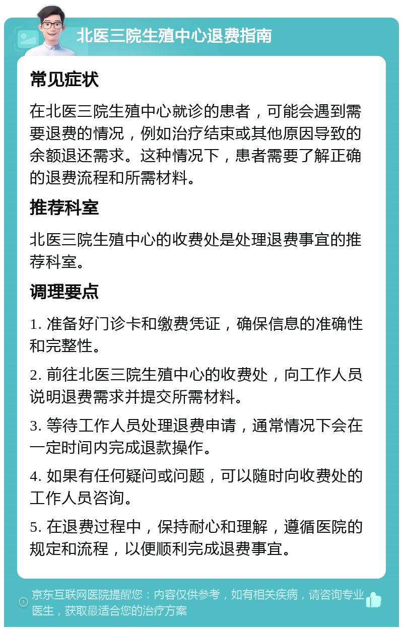 北医三院生殖中心退费指南 常见症状 在北医三院生殖中心就诊的患者，可能会遇到需要退费的情况，例如治疗结束或其他原因导致的余额退还需求。这种情况下，患者需要了解正确的退费流程和所需材料。 推荐科室 北医三院生殖中心的收费处是处理退费事宜的推荐科室。 调理要点 1. 准备好门诊卡和缴费凭证，确保信息的准确性和完整性。 2. 前往北医三院生殖中心的收费处，向工作人员说明退费需求并提交所需材料。 3. 等待工作人员处理退费申请，通常情况下会在一定时间内完成退款操作。 4. 如果有任何疑问或问题，可以随时向收费处的工作人员咨询。 5. 在退费过程中，保持耐心和理解，遵循医院的规定和流程，以便顺利完成退费事宜。