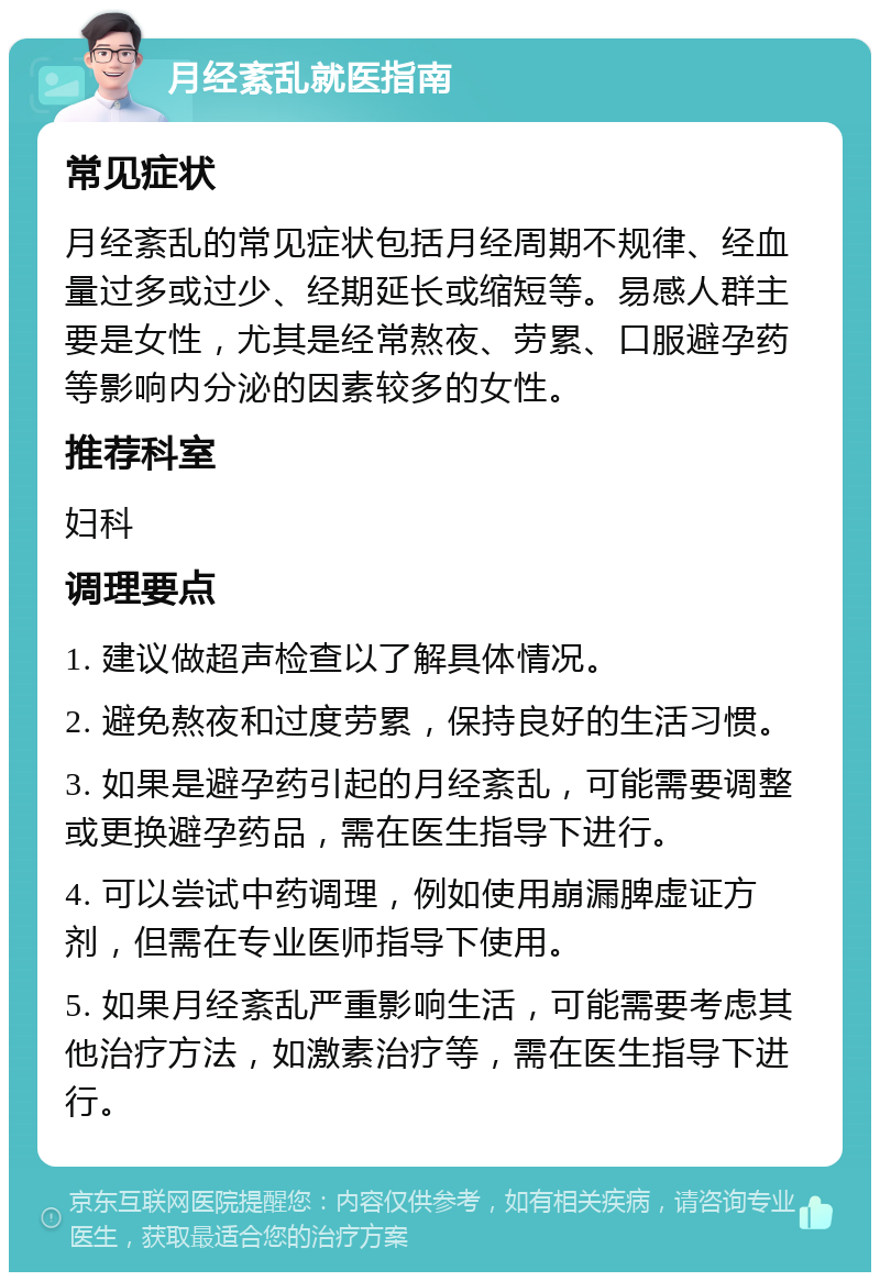 月经紊乱就医指南 常见症状 月经紊乱的常见症状包括月经周期不规律、经血量过多或过少、经期延长或缩短等。易感人群主要是女性，尤其是经常熬夜、劳累、口服避孕药等影响内分泌的因素较多的女性。 推荐科室 妇科 调理要点 1. 建议做超声检查以了解具体情况。 2. 避免熬夜和过度劳累，保持良好的生活习惯。 3. 如果是避孕药引起的月经紊乱，可能需要调整或更换避孕药品，需在医生指导下进行。 4. 可以尝试中药调理，例如使用崩漏脾虚证方剂，但需在专业医师指导下使用。 5. 如果月经紊乱严重影响生活，可能需要考虑其他治疗方法，如激素治疗等，需在医生指导下进行。