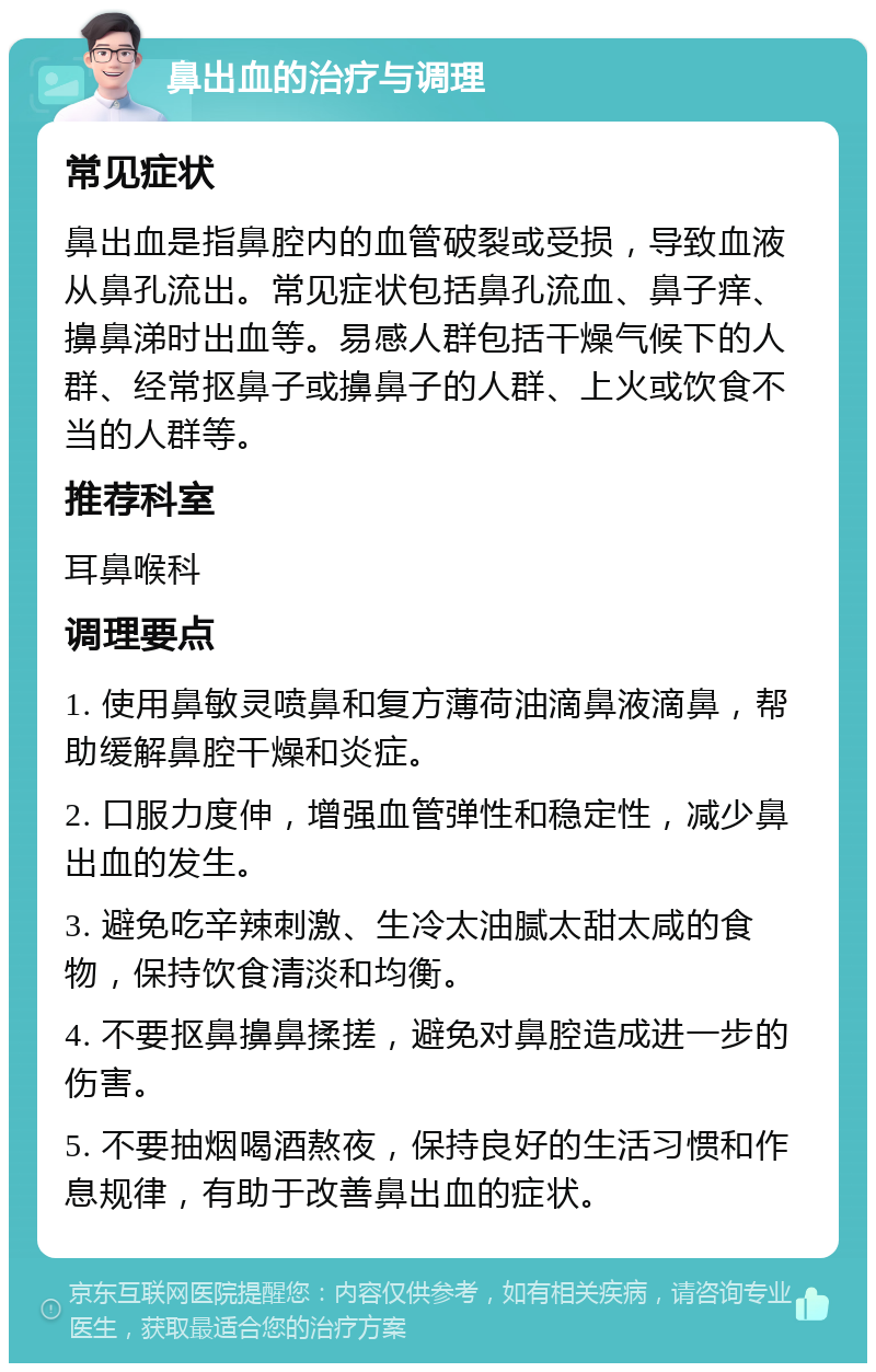 鼻出血的治疗与调理 常见症状 鼻出血是指鼻腔内的血管破裂或受损，导致血液从鼻孔流出。常见症状包括鼻孔流血、鼻子痒、擤鼻涕时出血等。易感人群包括干燥气候下的人群、经常抠鼻子或擤鼻子的人群、上火或饮食不当的人群等。 推荐科室 耳鼻喉科 调理要点 1. 使用鼻敏灵喷鼻和复方薄荷油滴鼻液滴鼻，帮助缓解鼻腔干燥和炎症。 2. 口服力度伸，增强血管弹性和稳定性，减少鼻出血的发生。 3. 避免吃辛辣刺激、生冷太油腻太甜太咸的食物，保持饮食清淡和均衡。 4. 不要抠鼻擤鼻揉搓，避免对鼻腔造成进一步的伤害。 5. 不要抽烟喝酒熬夜，保持良好的生活习惯和作息规律，有助于改善鼻出血的症状。