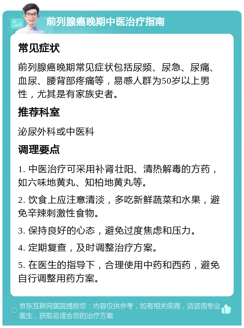 前列腺癌晚期中医治疗指南 常见症状 前列腺癌晚期常见症状包括尿频、尿急、尿痛、血尿、腰背部疼痛等，易感人群为50岁以上男性，尤其是有家族史者。 推荐科室 泌尿外科或中医科 调理要点 1. 中医治疗可采用补肾壮阳、清热解毒的方药，如六味地黄丸、知柏地黄丸等。 2. 饮食上应注意清淡，多吃新鲜蔬菜和水果，避免辛辣刺激性食物。 3. 保持良好的心态，避免过度焦虑和压力。 4. 定期复查，及时调整治疗方案。 5. 在医生的指导下，合理使用中药和西药，避免自行调整用药方案。