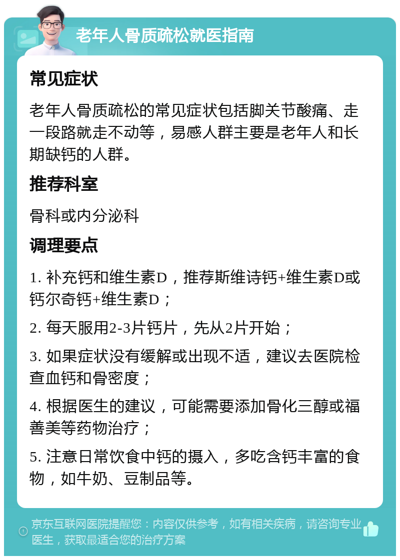 老年人骨质疏松就医指南 常见症状 老年人骨质疏松的常见症状包括脚关节酸痛、走一段路就走不动等，易感人群主要是老年人和长期缺钙的人群。 推荐科室 骨科或内分泌科 调理要点 1. 补充钙和维生素D，推荐斯维诗钙+维生素D或钙尔奇钙+维生素D； 2. 每天服用2-3片钙片，先从2片开始； 3. 如果症状没有缓解或出现不适，建议去医院检查血钙和骨密度； 4. 根据医生的建议，可能需要添加骨化三醇或福善美等药物治疗； 5. 注意日常饮食中钙的摄入，多吃含钙丰富的食物，如牛奶、豆制品等。