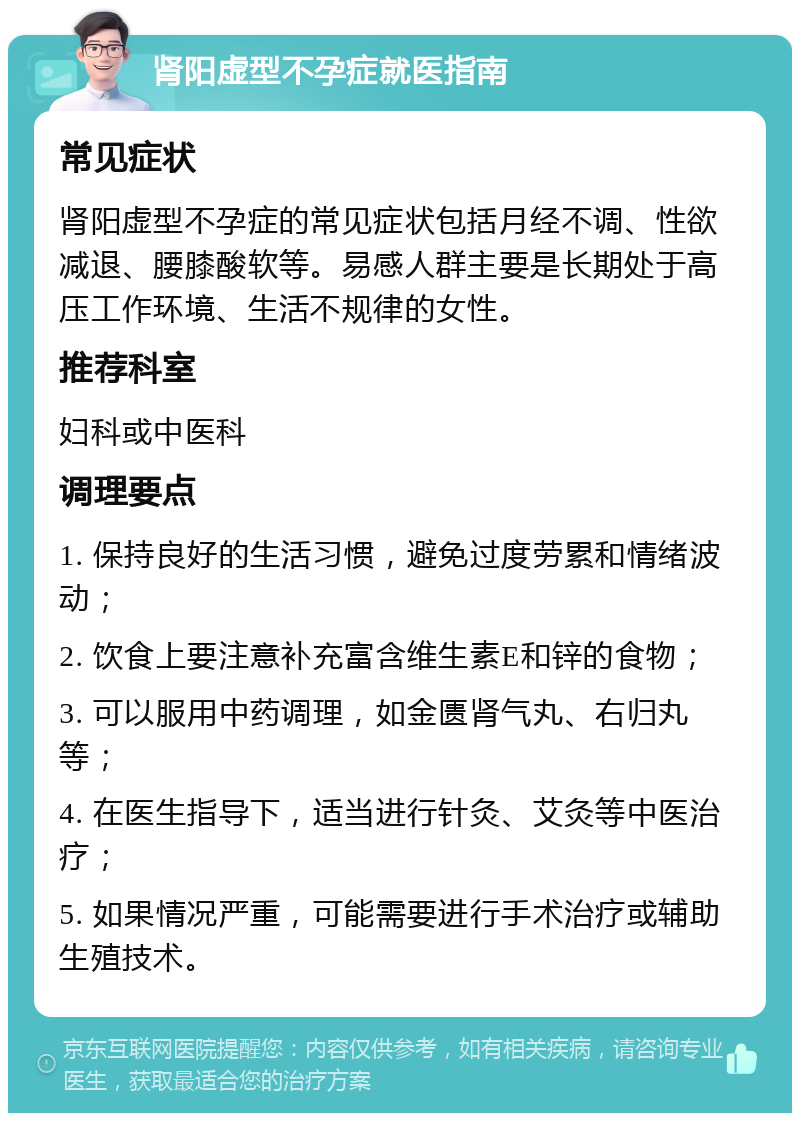 肾阳虚型不孕症就医指南 常见症状 肾阳虚型不孕症的常见症状包括月经不调、性欲减退、腰膝酸软等。易感人群主要是长期处于高压工作环境、生活不规律的女性。 推荐科室 妇科或中医科 调理要点 1. 保持良好的生活习惯，避免过度劳累和情绪波动； 2. 饮食上要注意补充富含维生素E和锌的食物； 3. 可以服用中药调理，如金匮肾气丸、右归丸等； 4. 在医生指导下，适当进行针灸、艾灸等中医治疗； 5. 如果情况严重，可能需要进行手术治疗或辅助生殖技术。