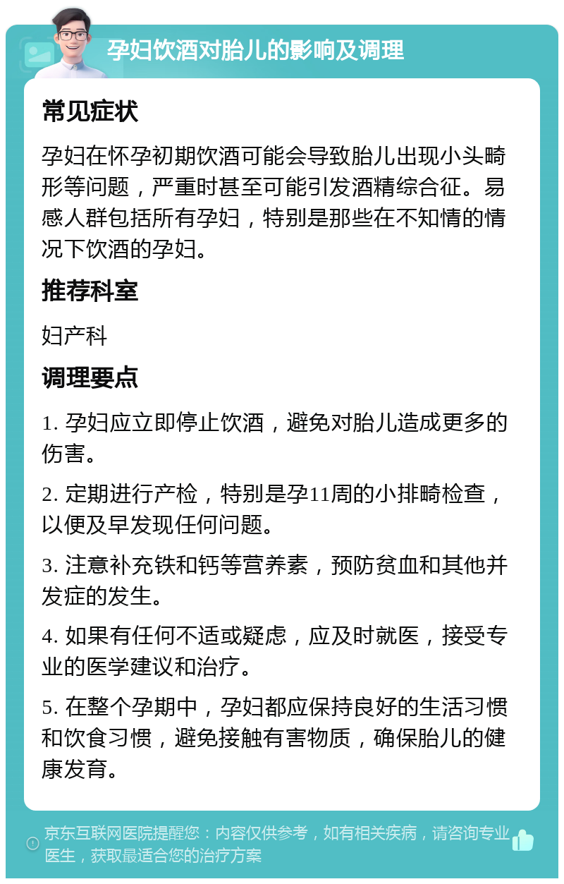 孕妇饮酒对胎儿的影响及调理 常见症状 孕妇在怀孕初期饮酒可能会导致胎儿出现小头畸形等问题，严重时甚至可能引发酒精综合征。易感人群包括所有孕妇，特别是那些在不知情的情况下饮酒的孕妇。 推荐科室 妇产科 调理要点 1. 孕妇应立即停止饮酒，避免对胎儿造成更多的伤害。 2. 定期进行产检，特别是孕11周的小排畸检查，以便及早发现任何问题。 3. 注意补充铁和钙等营养素，预防贫血和其他并发症的发生。 4. 如果有任何不适或疑虑，应及时就医，接受专业的医学建议和治疗。 5. 在整个孕期中，孕妇都应保持良好的生活习惯和饮食习惯，避免接触有害物质，确保胎儿的健康发育。