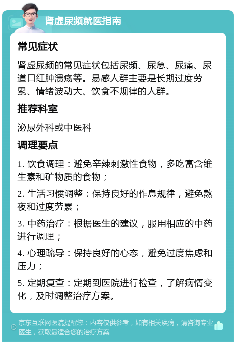 肾虚尿频就医指南 常见症状 肾虚尿频的常见症状包括尿频、尿急、尿痛、尿道口红肿溃疡等。易感人群主要是长期过度劳累、情绪波动大、饮食不规律的人群。 推荐科室 泌尿外科或中医科 调理要点 1. 饮食调理：避免辛辣刺激性食物，多吃富含维生素和矿物质的食物； 2. 生活习惯调整：保持良好的作息规律，避免熬夜和过度劳累； 3. 中药治疗：根据医生的建议，服用相应的中药进行调理； 4. 心理疏导：保持良好的心态，避免过度焦虑和压力； 5. 定期复查：定期到医院进行检查，了解病情变化，及时调整治疗方案。