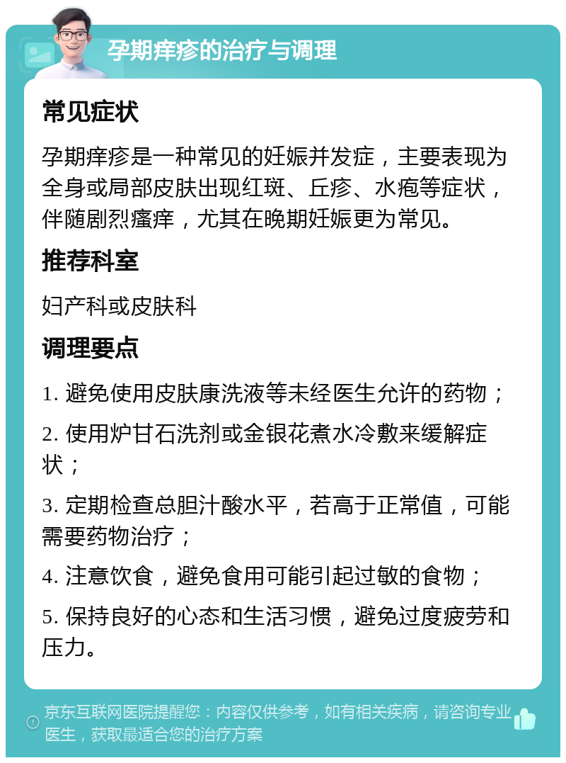 孕期痒疹的治疗与调理 常见症状 孕期痒疹是一种常见的妊娠并发症，主要表现为全身或局部皮肤出现红斑、丘疹、水疱等症状，伴随剧烈瘙痒，尤其在晚期妊娠更为常见。 推荐科室 妇产科或皮肤科 调理要点 1. 避免使用皮肤康洗液等未经医生允许的药物； 2. 使用炉甘石洗剂或金银花煮水冷敷来缓解症状； 3. 定期检查总胆汁酸水平，若高于正常值，可能需要药物治疗； 4. 注意饮食，避免食用可能引起过敏的食物； 5. 保持良好的心态和生活习惯，避免过度疲劳和压力。