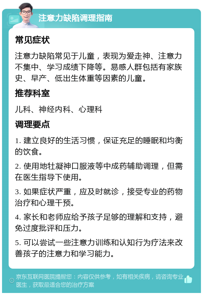 注意力缺陷调理指南 常见症状 注意力缺陷常见于儿童，表现为爱走神、注意力不集中、学习成绩下降等。易感人群包括有家族史、早产、低出生体重等因素的儿童。 推荐科室 儿科、神经内科、心理科 调理要点 1. 建立良好的生活习惯，保证充足的睡眠和均衡的饮食。 2. 使用地牡凝神口服液等中成药辅助调理，但需在医生指导下使用。 3. 如果症状严重，应及时就诊，接受专业的药物治疗和心理干预。 4. 家长和老师应给予孩子足够的理解和支持，避免过度批评和压力。 5. 可以尝试一些注意力训练和认知行为疗法来改善孩子的注意力和学习能力。