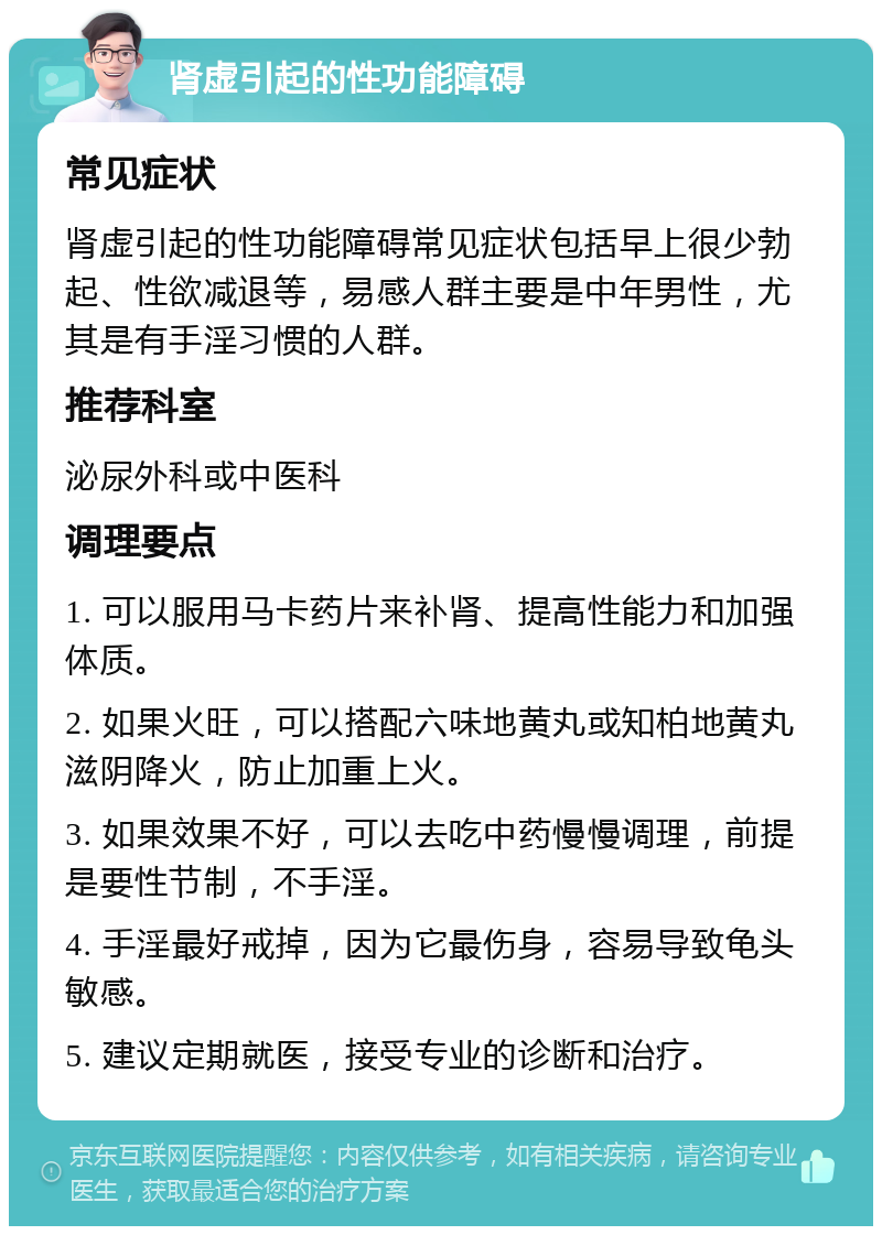 肾虚引起的性功能障碍 常见症状 肾虚引起的性功能障碍常见症状包括早上很少勃起、性欲减退等，易感人群主要是中年男性，尤其是有手淫习惯的人群。 推荐科室 泌尿外科或中医科 调理要点 1. 可以服用马卡药片来补肾、提高性能力和加强体质。 2. 如果火旺，可以搭配六味地黄丸或知柏地黄丸滋阴降火，防止加重上火。 3. 如果效果不好，可以去吃中药慢慢调理，前提是要性节制，不手淫。 4. 手淫最好戒掉，因为它最伤身，容易导致龟头敏感。 5. 建议定期就医，接受专业的诊断和治疗。