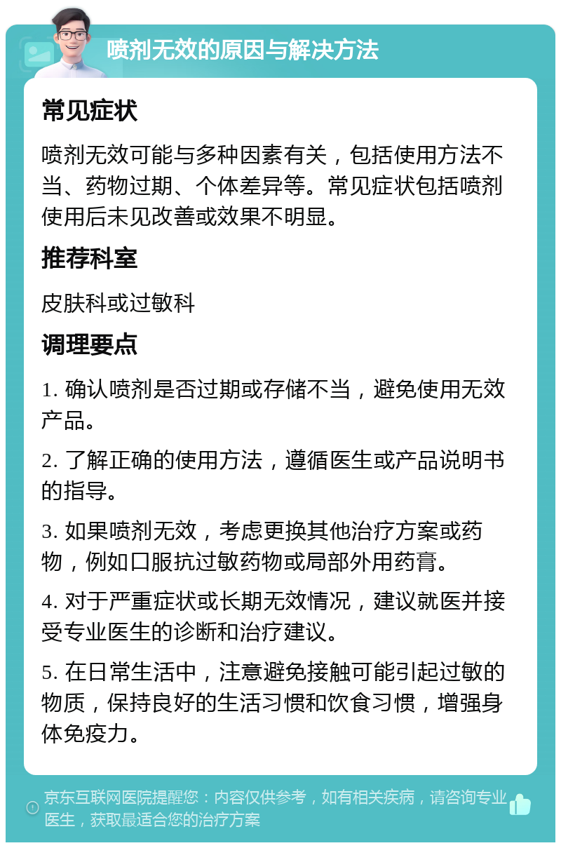 喷剂无效的原因与解决方法 常见症状 喷剂无效可能与多种因素有关，包括使用方法不当、药物过期、个体差异等。常见症状包括喷剂使用后未见改善或效果不明显。 推荐科室 皮肤科或过敏科 调理要点 1. 确认喷剂是否过期或存储不当，避免使用无效产品。 2. 了解正确的使用方法，遵循医生或产品说明书的指导。 3. 如果喷剂无效，考虑更换其他治疗方案或药物，例如口服抗过敏药物或局部外用药膏。 4. 对于严重症状或长期无效情况，建议就医并接受专业医生的诊断和治疗建议。 5. 在日常生活中，注意避免接触可能引起过敏的物质，保持良好的生活习惯和饮食习惯，增强身体免疫力。