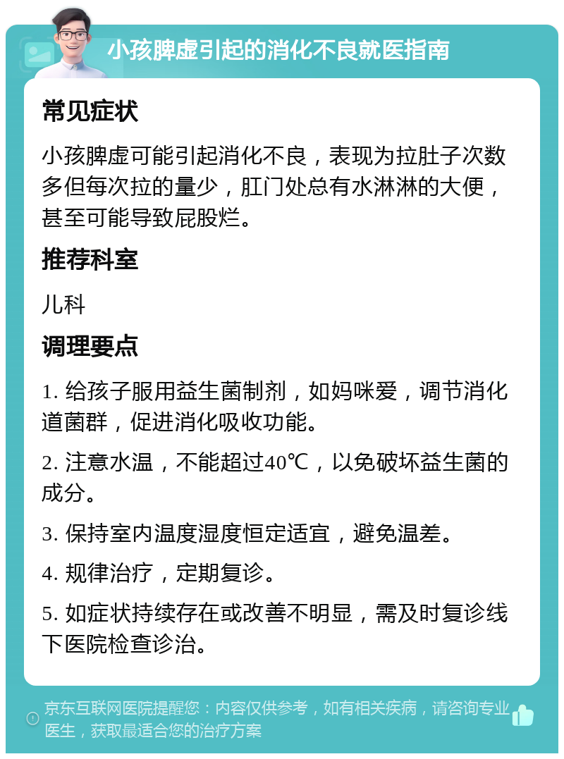 小孩脾虚引起的消化不良就医指南 常见症状 小孩脾虚可能引起消化不良，表现为拉肚子次数多但每次拉的量少，肛门处总有水淋淋的大便，甚至可能导致屁股烂。 推荐科室 儿科 调理要点 1. 给孩子服用益生菌制剂，如妈咪爱，调节消化道菌群，促进消化吸收功能。 2. 注意水温，不能超过40℃，以免破坏益生菌的成分。 3. 保持室内温度湿度恒定适宜，避免温差。 4. 规律治疗，定期复诊。 5. 如症状持续存在或改善不明显，需及时复诊线下医院检查诊治。