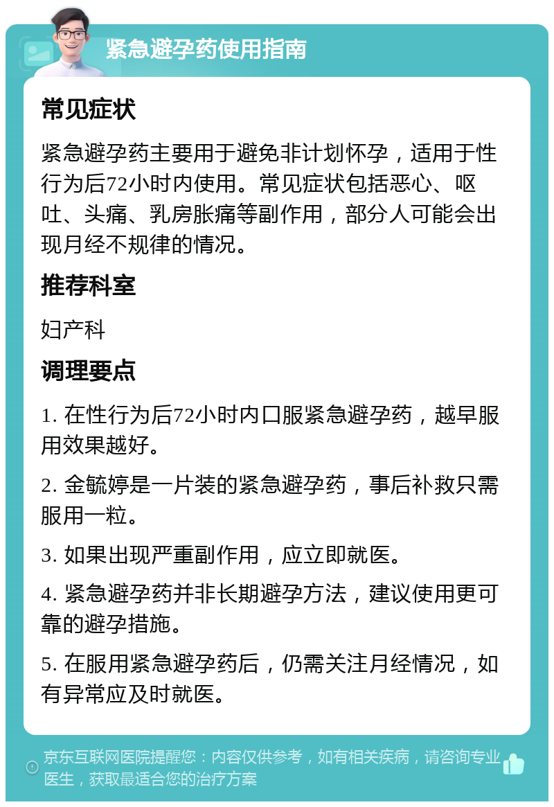 紧急避孕药使用指南 常见症状 紧急避孕药主要用于避免非计划怀孕，适用于性行为后72小时内使用。常见症状包括恶心、呕吐、头痛、乳房胀痛等副作用，部分人可能会出现月经不规律的情况。 推荐科室 妇产科 调理要点 1. 在性行为后72小时内口服紧急避孕药，越早服用效果越好。 2. 金毓婷是一片装的紧急避孕药，事后补救只需服用一粒。 3. 如果出现严重副作用，应立即就医。 4. 紧急避孕药并非长期避孕方法，建议使用更可靠的避孕措施。 5. 在服用紧急避孕药后，仍需关注月经情况，如有异常应及时就医。