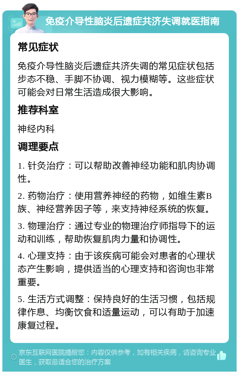 免疫介导性脑炎后遗症共济失调就医指南 常见症状 免疫介导性脑炎后遗症共济失调的常见症状包括步态不稳、手脚不协调、视力模糊等。这些症状可能会对日常生活造成很大影响。 推荐科室 神经内科 调理要点 1. 针灸治疗：可以帮助改善神经功能和肌肉协调性。 2. 药物治疗：使用营养神经的药物，如维生素B族、神经营养因子等，来支持神经系统的恢复。 3. 物理治疗：通过专业的物理治疗师指导下的运动和训练，帮助恢复肌肉力量和协调性。 4. 心理支持：由于该疾病可能会对患者的心理状态产生影响，提供适当的心理支持和咨询也非常重要。 5. 生活方式调整：保持良好的生活习惯，包括规律作息、均衡饮食和适量运动，可以有助于加速康复过程。