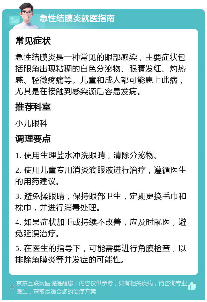 急性结膜炎就医指南 常见症状 急性结膜炎是一种常见的眼部感染，主要症状包括眼角出现粘稠的白色分泌物、眼睛发红、灼热感、轻微疼痛等。儿童和成人都可能患上此病，尤其是在接触到感染源后容易发病。 推荐科室 小儿眼科 调理要点 1. 使用生理盐水冲洗眼睛，清除分泌物。 2. 使用儿童专用消炎滴眼液进行治疗，遵循医生的用药建议。 3. 避免揉眼睛，保持眼部卫生，定期更换毛巾和枕巾，并进行消毒处理。 4. 如果症状加重或持续不改善，应及时就医，避免延误治疗。 5. 在医生的指导下，可能需要进行角膜检查，以排除角膜炎等并发症的可能性。