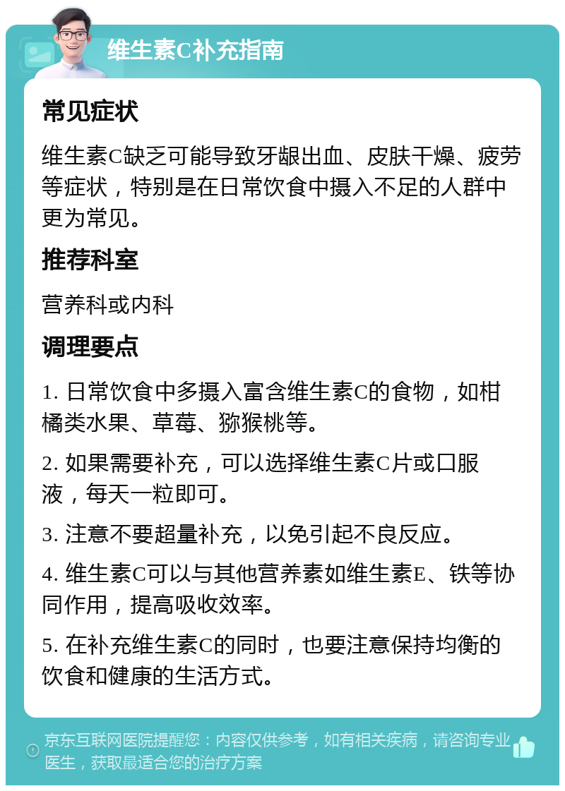 维生素C补充指南 常见症状 维生素C缺乏可能导致牙龈出血、皮肤干燥、疲劳等症状，特别是在日常饮食中摄入不足的人群中更为常见。 推荐科室 营养科或内科 调理要点 1. 日常饮食中多摄入富含维生素C的食物，如柑橘类水果、草莓、猕猴桃等。 2. 如果需要补充，可以选择维生素C片或口服液，每天一粒即可。 3. 注意不要超量补充，以免引起不良反应。 4. 维生素C可以与其他营养素如维生素E、铁等协同作用，提高吸收效率。 5. 在补充维生素C的同时，也要注意保持均衡的饮食和健康的生活方式。